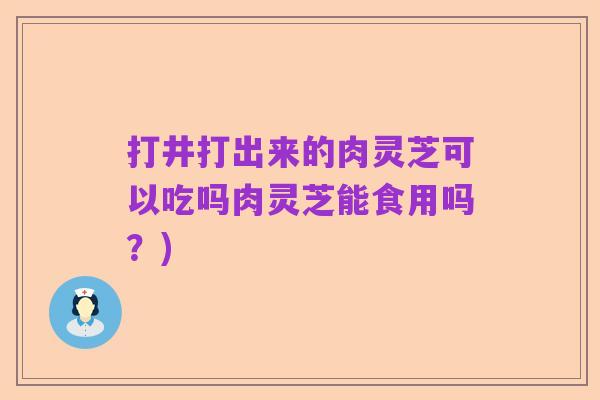 打井打出来的肉灵芝可以吃吗肉灵芝能食用吗？)