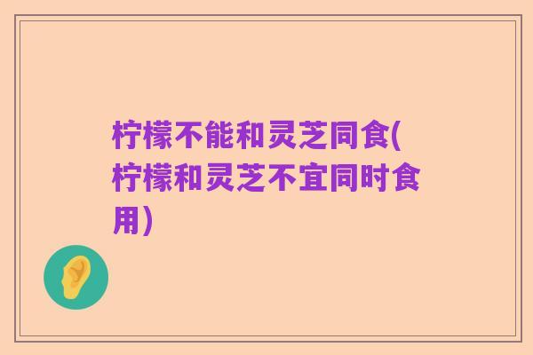 柠檬不能和灵芝同食(柠檬和灵芝不宜同时食用)