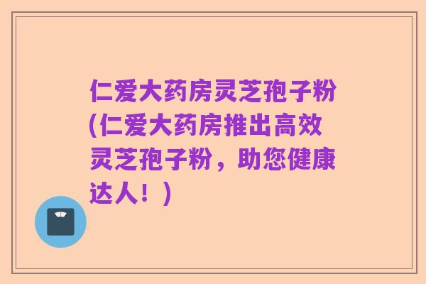 仁爱大药房灵芝孢子粉(仁爱大药房推出高效灵芝孢子粉,助您健康达人!)