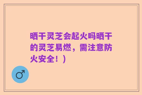 晒干灵芝会起火吗晒干的灵芝易燃，需注意防火安全！)