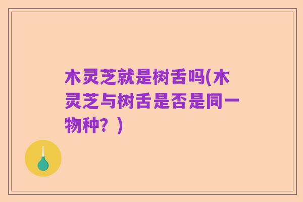 木灵芝就是树舌吗(木灵芝与树舌是否是同一物种？)
