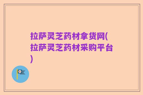 拉萨灵芝药材拿货网(拉萨灵芝药材采购平台)