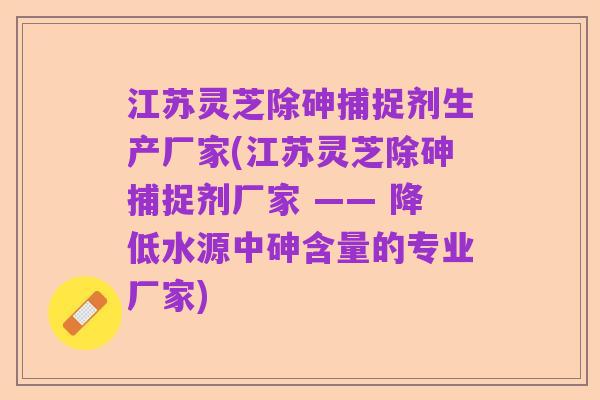 江苏灵芝除砷捕捉剂生产厂家(江苏灵芝除砷捕捉剂厂家 —— 降低水源中砷含量的专业厂家)
