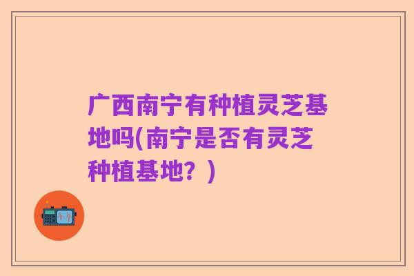 广西南宁有种植灵芝基地吗(南宁是否有灵芝种植基地？)