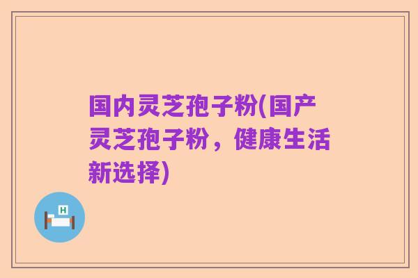 国内灵芝孢子粉(国产灵芝孢子粉,健康生活新选择)