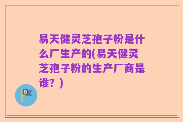易天健灵芝孢子粉是什么厂生产的(易天健灵芝孢子粉的生产厂商是谁?)