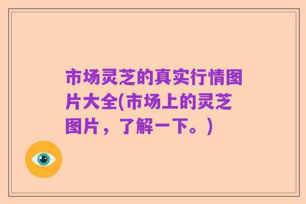 市场灵芝的真实行情图片大全(市场上的灵芝图片，了解一下。)
