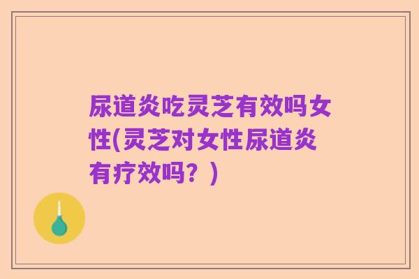 尿道炎吃灵芝有效吗女性(灵芝对女性尿道炎有疗效吗？)