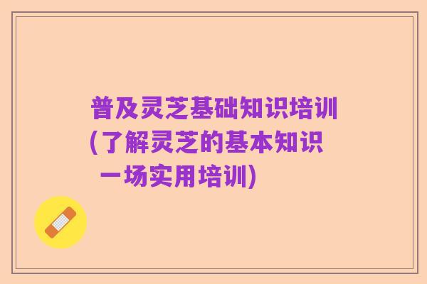 普及灵芝基础知识培训(了解灵芝的基本知识 一场实用培训)