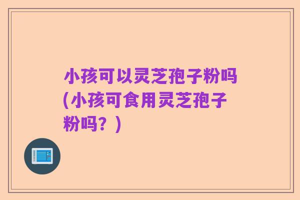 小孩可以灵芝孢子粉吗(小孩可食用灵芝孢子粉吗？)