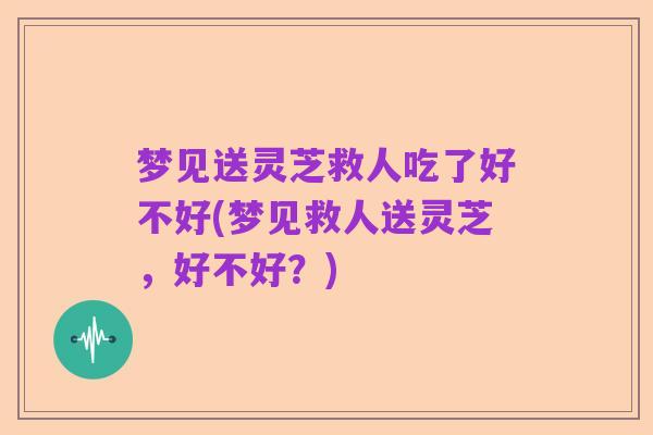 梦见送灵芝救人吃了好不好(梦见救人送灵芝，好不好？)