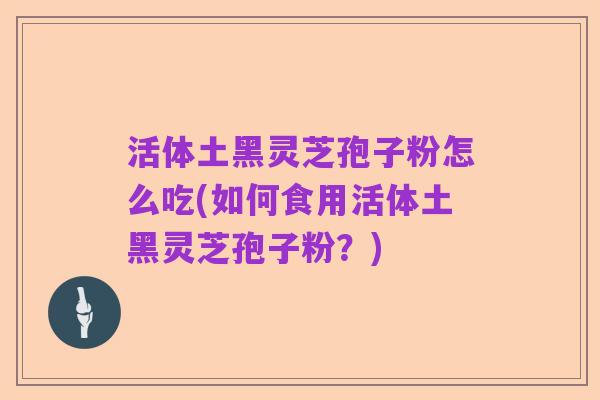 活体土黑灵芝孢子粉怎么吃(如何食用活体土黑灵芝孢子粉?)