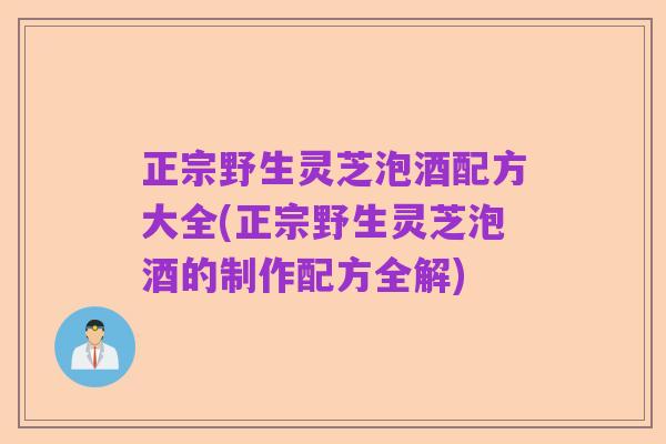 正宗野生灵芝泡酒配方大全(正宗野生灵芝泡酒的制作配方全解)