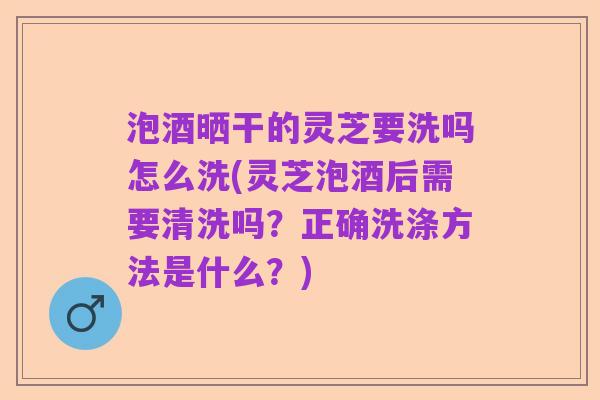 泡酒晒干的灵芝要洗吗怎么洗(灵芝泡酒后需要清洗吗?正确洗涤方法是什么?)