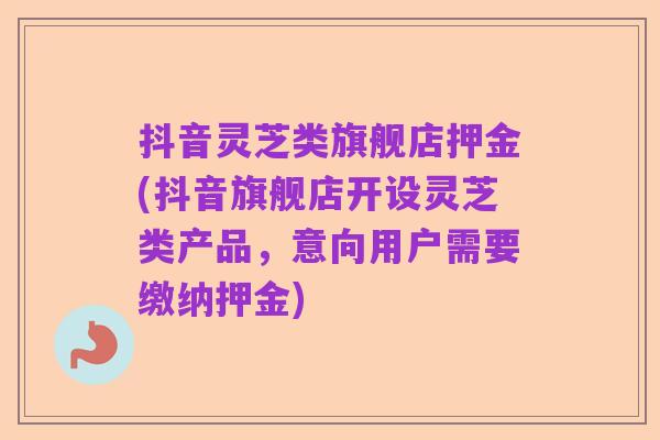 抖音灵芝类旗舰店押金(抖音旗舰店开设灵芝类产品,意向用户需要缴纳押金)