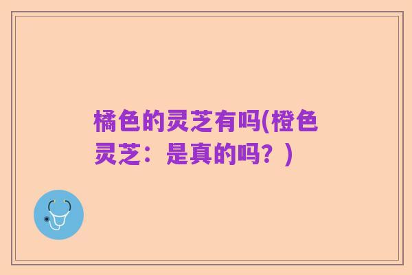 橘色的灵芝有吗(橙色灵芝：是真的吗？)