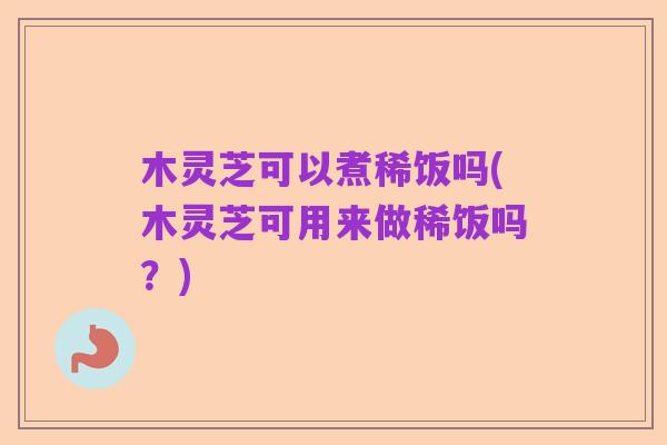 木灵芝可以煮稀饭吗(木灵芝可用来做稀饭吗?)