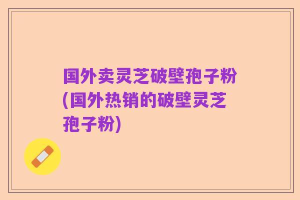 国外卖灵芝破壁孢子粉(国外热销的破壁灵芝孢子粉)
