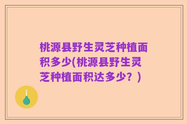 桃源县野生灵芝种植面积多少(桃源县野生灵芝种植面积达多少?)
