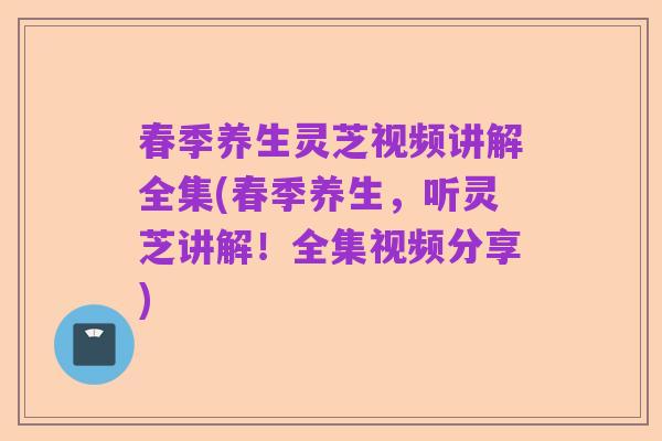 春季养生灵芝视频讲解全集(春季养生,听灵芝讲解!全集视频分享)