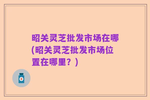昭关灵芝批发市场在哪(昭关灵芝批发市场位置在哪里?)