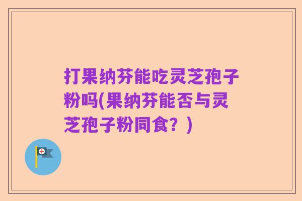 打果纳芬能吃灵芝孢子粉吗(果纳芬能否与灵芝孢子粉同食?)