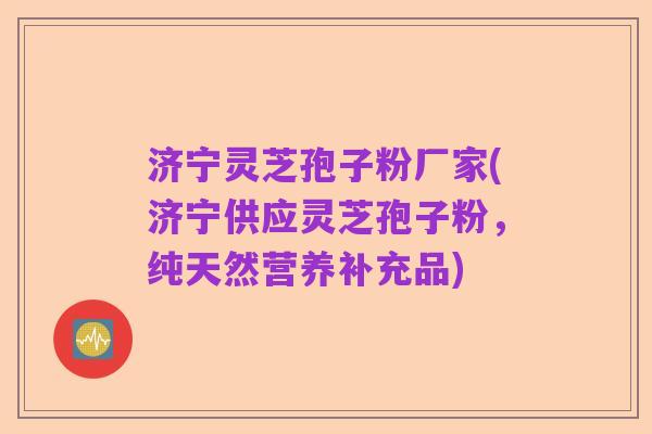 济宁灵芝孢子粉厂家(济宁供应灵芝孢子粉，纯天然营养补充品)