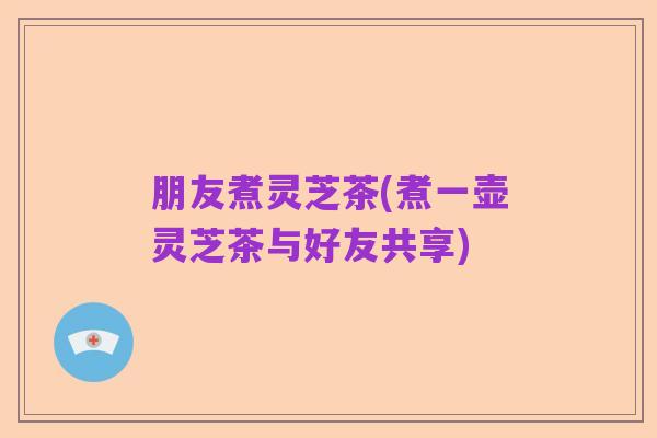 朋友煮灵芝茶(煮一壶灵芝茶与好友共享)