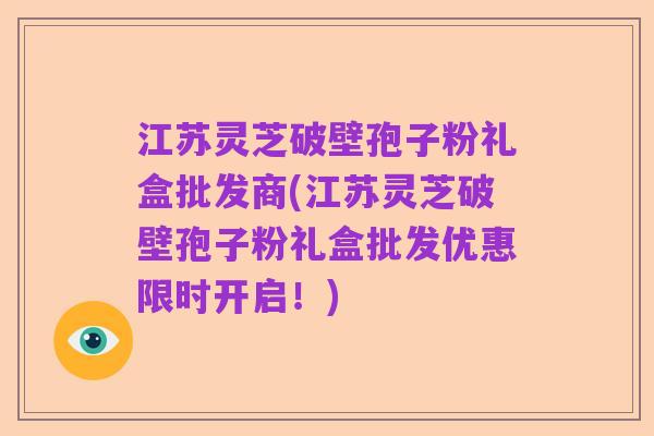 江苏灵芝破壁孢子粉礼盒批发商(江苏灵芝破壁孢子粉礼盒批发优惠限时开启!)