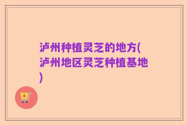 泸州种植灵芝的地方(泸州地区灵芝种植基地)