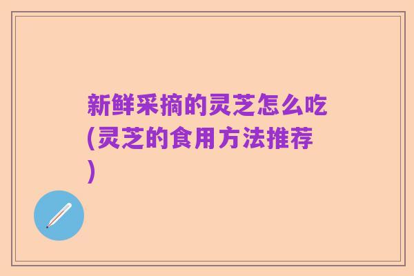 新鲜采摘的灵芝怎么吃(灵芝的食用方法推荐)