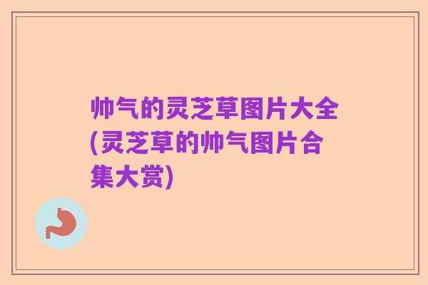 帅气的灵芝草图片大全(灵芝草的帅气图片合集大赏)