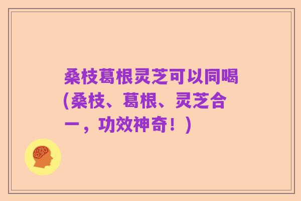 桑枝葛根灵芝可以同喝(桑枝、葛根、灵芝合一，功效神奇！)
