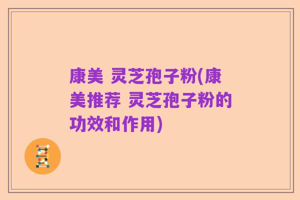 康美 灵芝孢子粉(康美推荐 灵芝孢子粉的功效和作用)