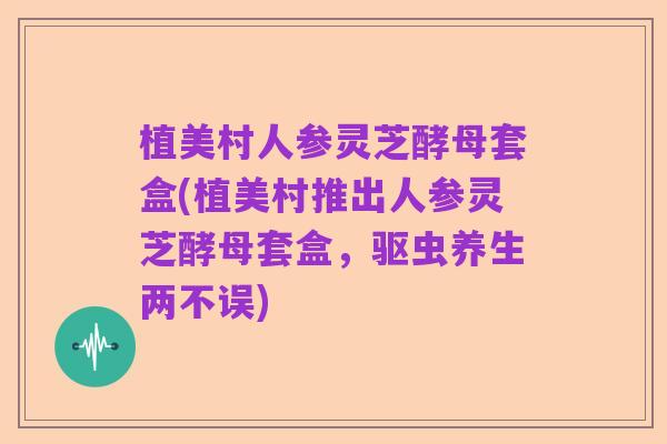 植美村人参灵芝酵母套盒(植美村推出人参灵芝酵母套盒,驱虫养生两不误)