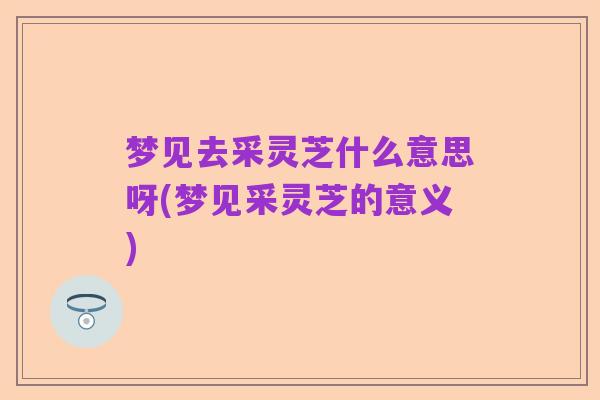 梦见去采灵芝什么意思呀(梦见采灵芝的意义)