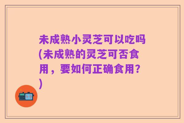 未成熟小灵芝可以吃吗(未成熟的灵芝可否食用，要如何正确食用？)