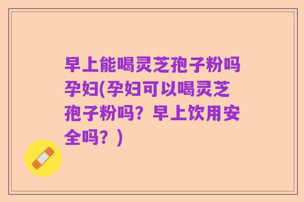 早上能喝灵芝孢子粉吗孕妇(孕妇可以喝灵芝孢子粉吗?早上饮用安全吗?)