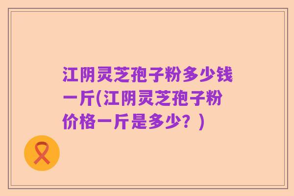 江阴灵芝孢子粉多少钱一斤(江阴灵芝孢子粉价格一斤是多少？)