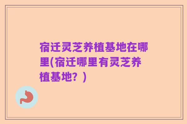 宿迁灵芝养植基地在哪里(宿迁哪里有灵芝养植基地？)