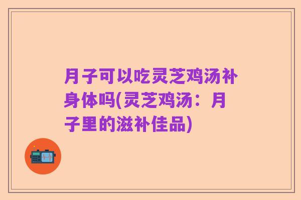 月子可以吃灵芝鸡汤补身体吗(灵芝鸡汤:月子里的滋补佳品)