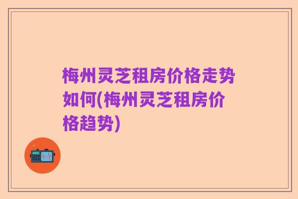 梅州灵芝租房价格走势如何(梅州灵芝租房价格趋势)