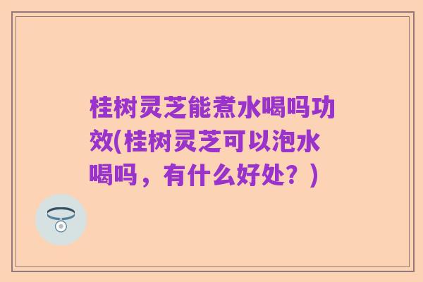 桂树灵芝能煮水喝吗功效(桂树灵芝可以泡水喝吗,有什么好处?)