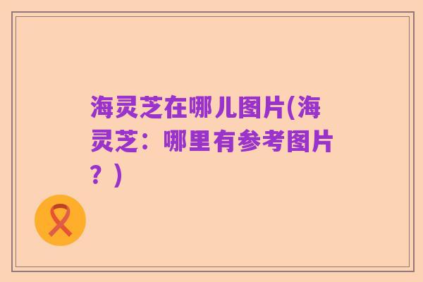 海灵芝在哪儿图片(海灵芝:哪里有参考图片?)