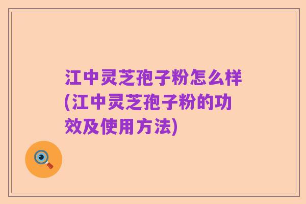 江中灵芝孢子粉怎么样(江中灵芝孢子粉的功效及使用方法)