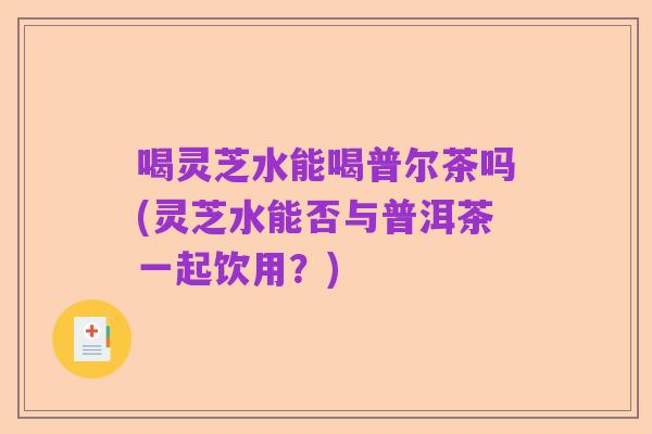喝灵芝水能喝普尔茶吗(灵芝水能否与普洱茶一起饮用?)
