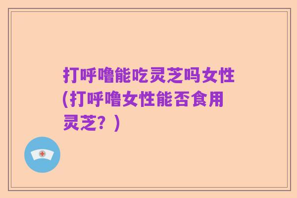 打呼噜能吃灵芝吗女性(打呼噜女性能否食用灵芝?)