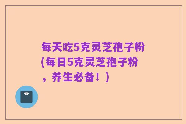 每天吃5克灵芝孢子粉(每日5克灵芝孢子粉,养生必备!)