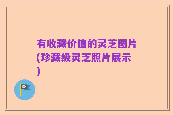 有收藏价值的灵芝图片(珍藏级灵芝照片展示)