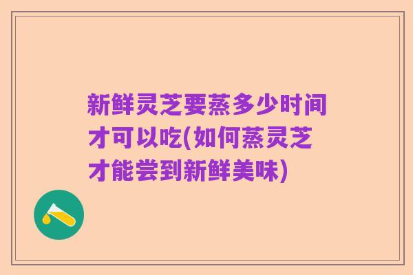 新鲜灵芝要蒸多少时间才可以吃(如何蒸灵芝才能尝到新鲜美味)
